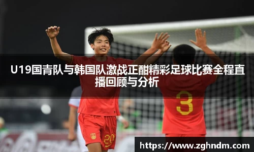 U19国青队与韩国队激战正酣精彩足球比赛全程直播回顾与分析