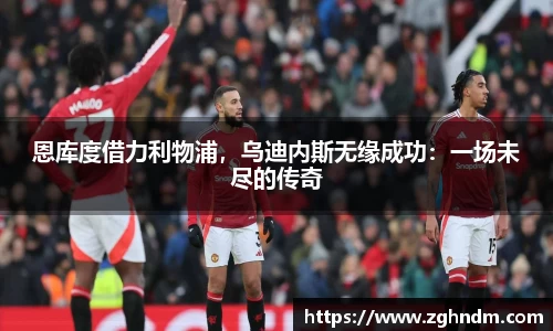 恩库度借力利物浦，乌迪内斯无缘成功：一场未尽的传奇